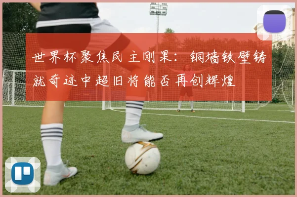 世界杯聚焦民主刚果：铜墙铁壁铸就奇迹中超旧将能否再创辉煌