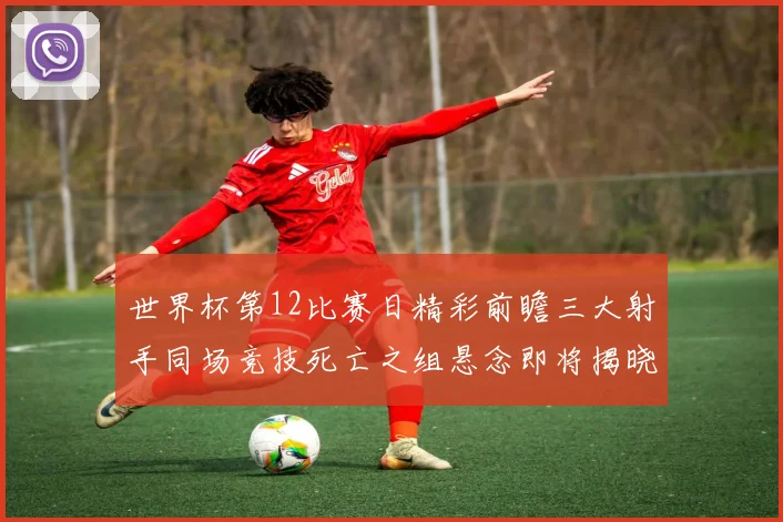 世界杯第12比赛日精彩前瞻三大射手同场竞技死亡之组悬念即将揭晓