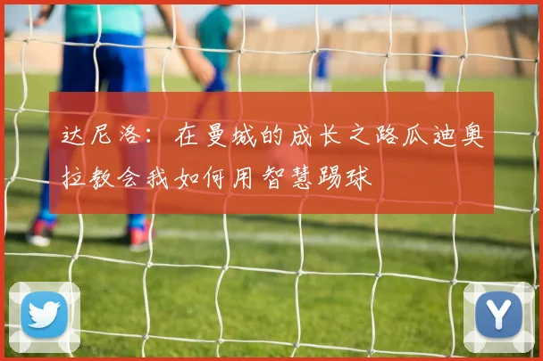 达尼洛：在曼城的成长之路瓜迪奥拉教会我如何用智慧踢球
