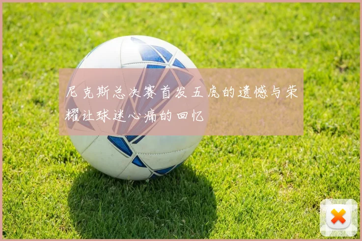 尼克斯总决赛首发五虎的遗憾与荣耀让球迷心痛的回忆
