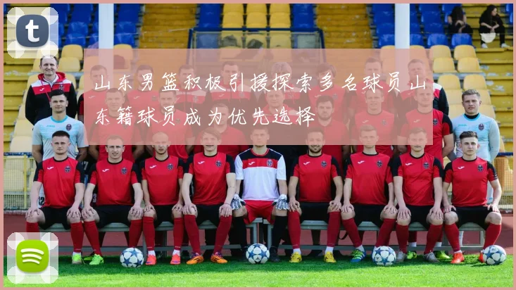 山东男篮积极引援探索多名球员山东籍球员成为优先选择