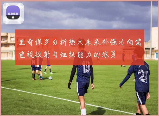 里奇保罗分析热火未来补强方向需重视投射与组织能力的球员