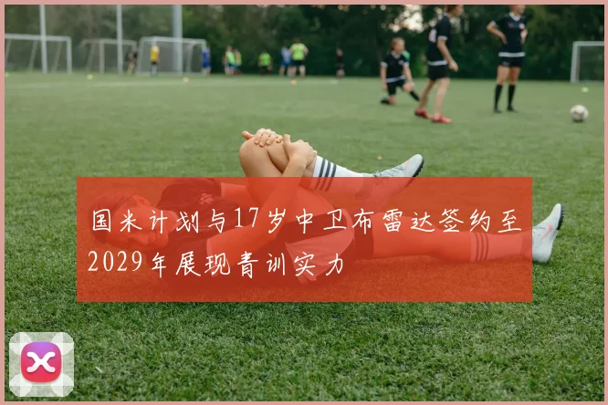 国米计划与17岁中卫布雷达签约至2029年展现青训实力