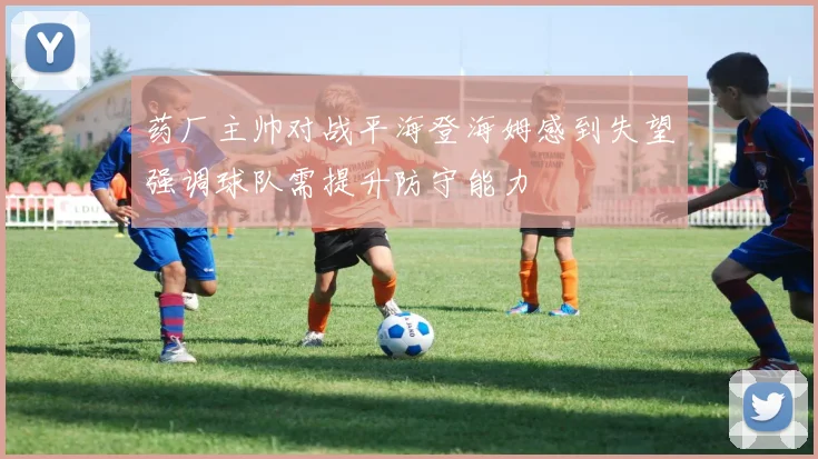 药厂主帅对战平海登海姆感到失望强调球队需提升防守能力