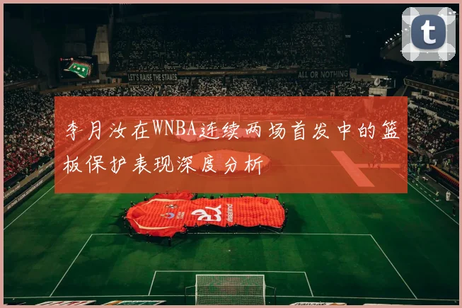 李月汝在WNBA连续两场首发中的篮板保护表现深度分析