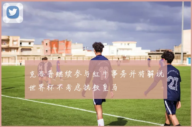 克洛普继续参与红牛事务并将解说世界杯不考虑执教皇马