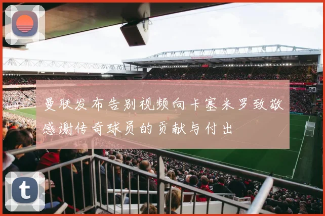 曼联发布告别视频向卡塞米罗致敬感谢传奇球员的贡献与付出