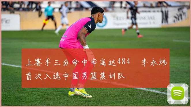 上赛季三分命中率高达484偰李永炜首次入选中国男篮集训队