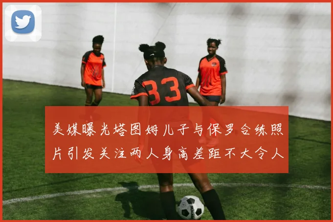 美媒曝光塔图姆儿子与保罗合练照片引发关注两人身高差距不大令人惊讶