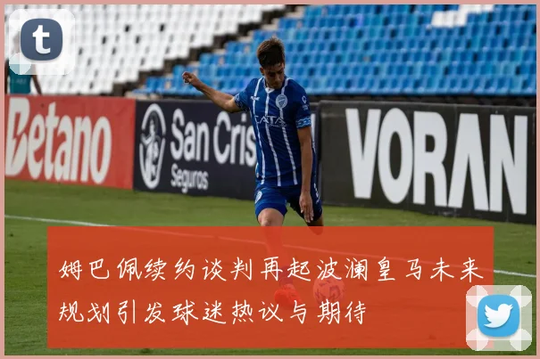 姆巴佩续约谈判再起波澜皇马未来规划引发球迷热议与期待