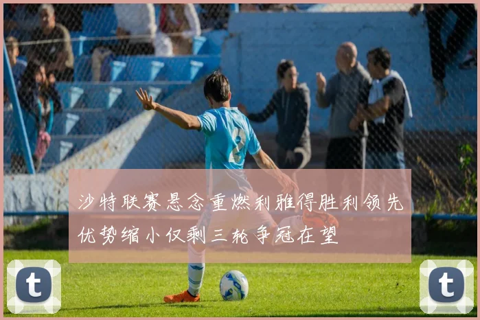 沙特联赛悬念重燃利雅得胜利领先优势缩小仅剩三轮争冠在望