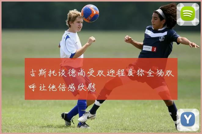 古斯托谈德尚受欢迎程度称全场欢呼让他倍感欣慰