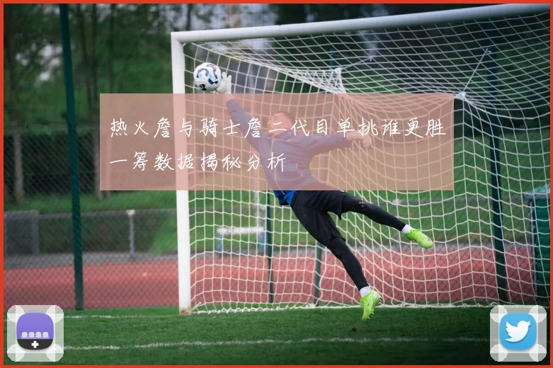 热火詹与骑士詹二代目单挑谁更胜一筹数据揭秘分析