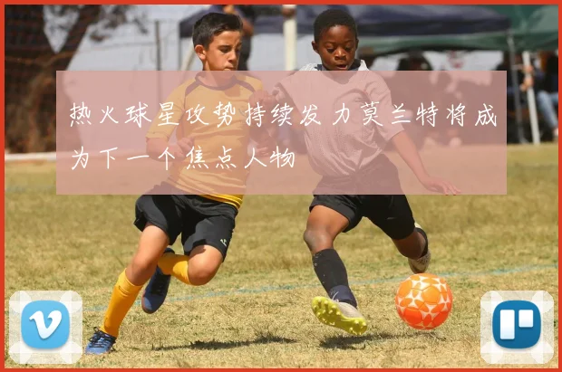 热火球星攻势持续发力莫兰特将成为下一个焦点人物