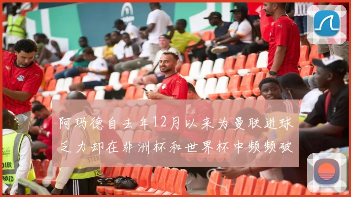 阿玛德自去年12月以来为曼联进球乏力却在非洲杯和世界杯中频频破门