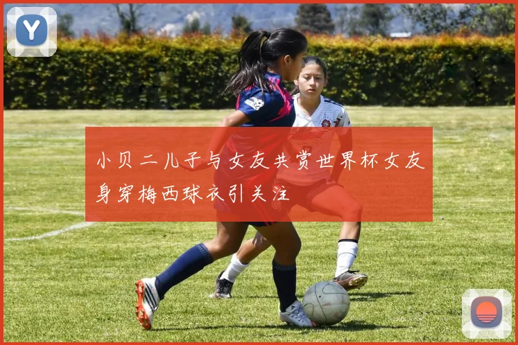 小贝二儿子与女友共赏世界杯女友身穿梅西球衣引关注