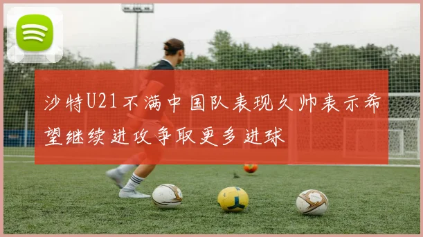 沙特U21不满中国队表现久帅表示希望继续进攻争取更多进球