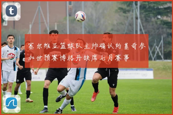 塞尔维亚篮球队主帅确认约基奇参加世预赛博格丹缺席七月赛事
