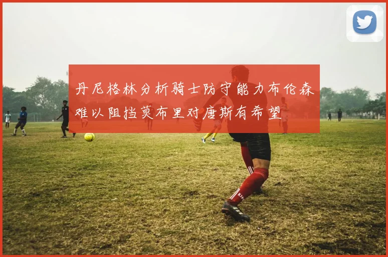 丹尼格林分析骑士防守能力布伦森难以阻挡莫布里对唐斯有希望
