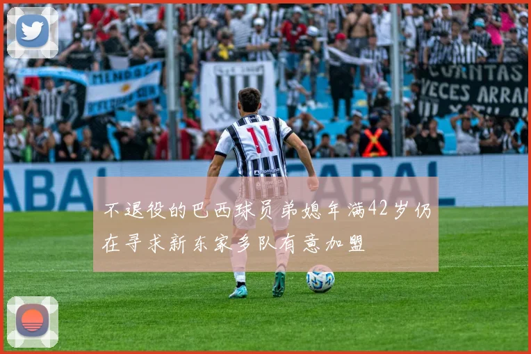 不退役的巴西球员弟媳年满42岁仍在寻求新东家多队有意加盟
