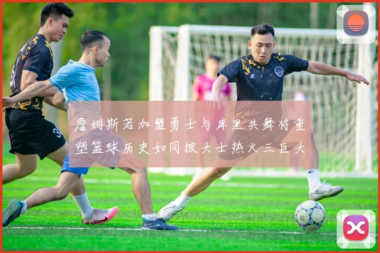 詹姆斯若加盟勇士与库里共舞将重塑篮球历史如同披头士热火三巨头再现