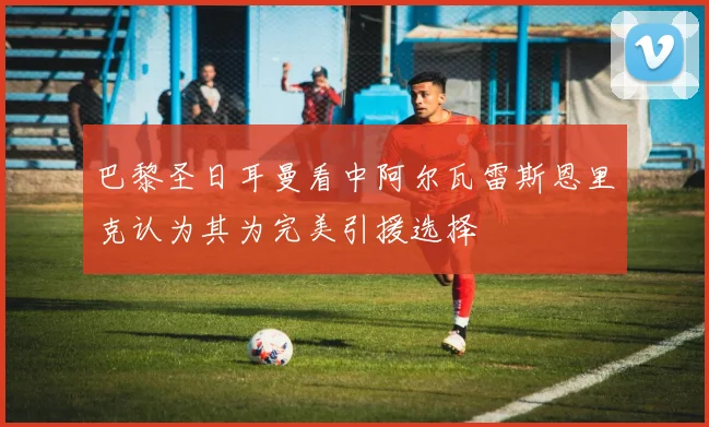 巴黎圣日耳曼看中阿尔瓦雷斯恩里克认为其为完美引援选择