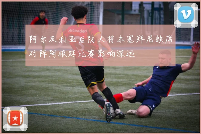 阿尔及利亚后防大将本塞拜尼缺席对阵阿根廷比赛影响深远