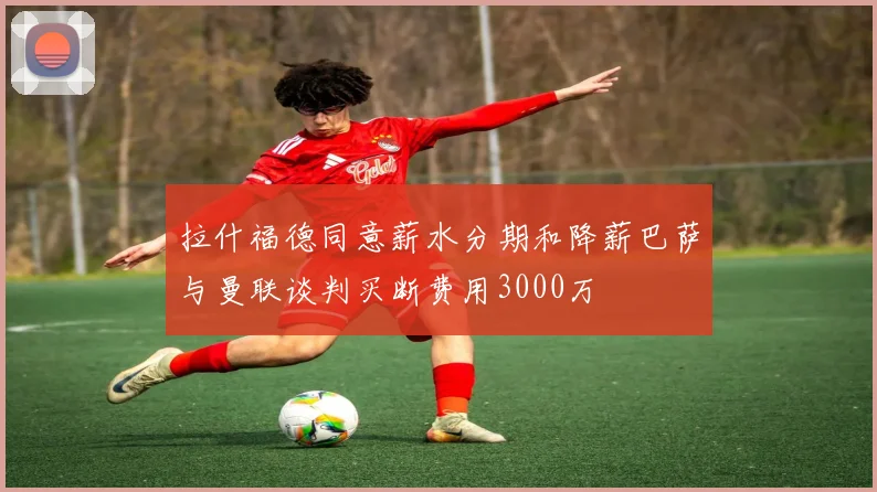 拉什福德同意薪水分期和降薪巴萨与曼联谈判买断费用3000万