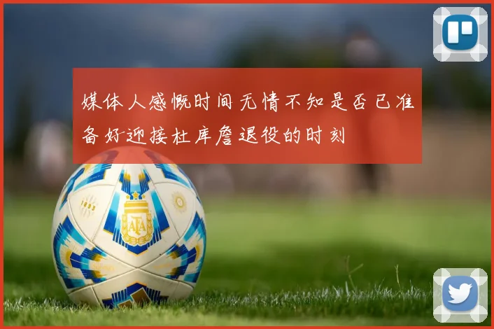 媒体人感慨时间无情不知是否已准备好迎接杜库詹退役的时刻