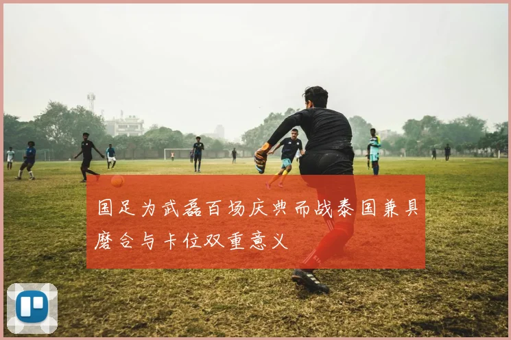 国足为武磊百场庆典而战泰国兼具磨合与卡位双重意义