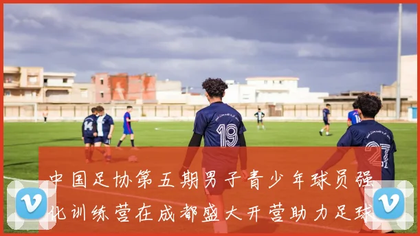 中国足协第五期男子青少年球员强化训练营在成都盛大开营助力足球未来发展